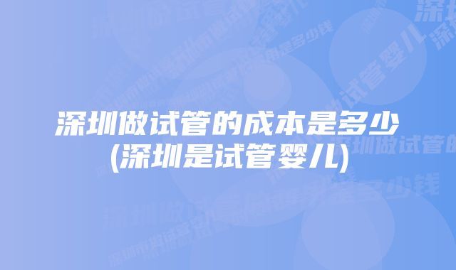 深圳做试管的成本是多少(深圳是试管婴儿)