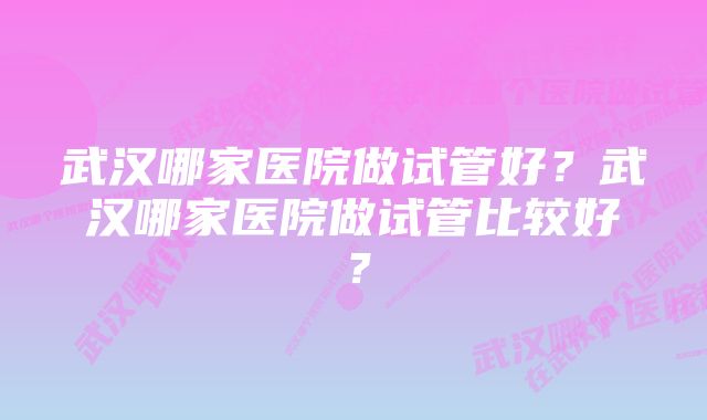 武汉哪家医院做试管好？武汉哪家医院做试管比较好？