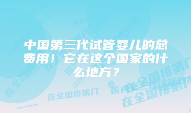 中国第三代试管婴儿的总费用！它在这个国家的什么地方？