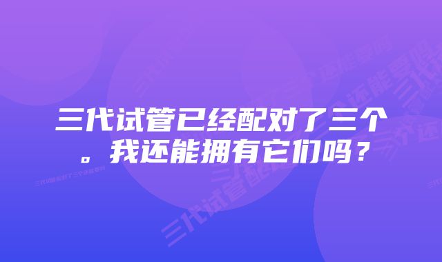 三代试管已经配对了三个。我还能拥有它们吗？