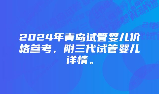 2024年青岛试管婴儿价格参考，附三代试管婴儿详情。