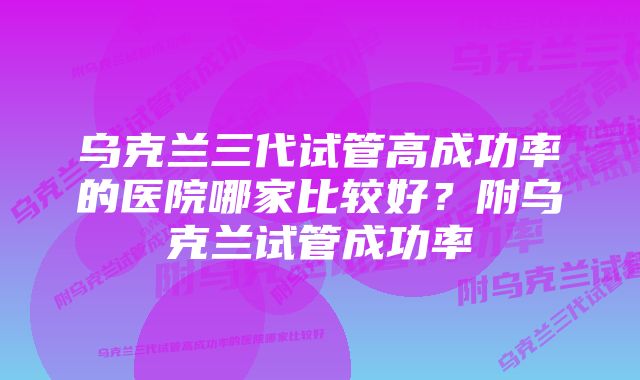 乌克兰三代试管高成功率的医院哪家比较好？附乌克兰试管成功率