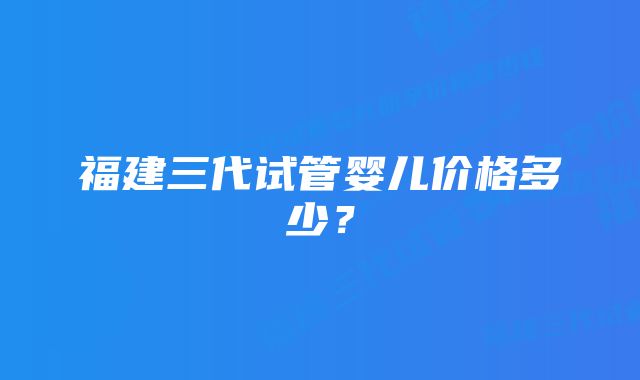 福建三代试管婴儿价格多少？