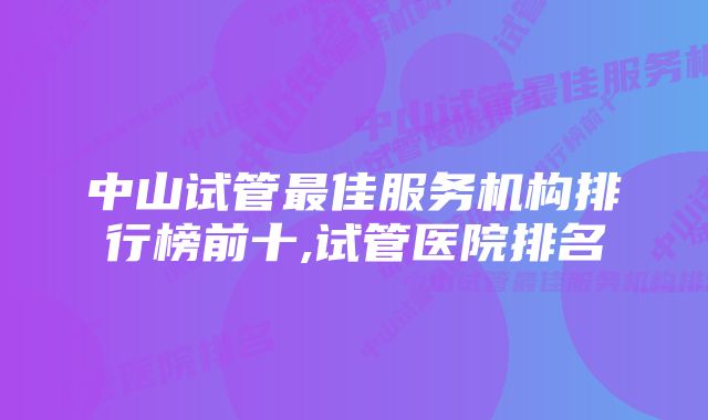 中山试管最佳服务机构排行榜前十,试管医院排名