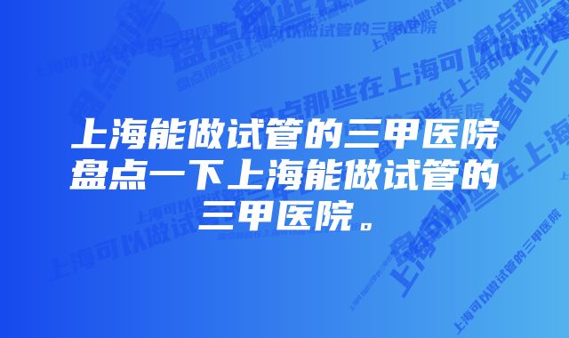 上海能做试管的三甲医院盘点一下上海能做试管的三甲医院。