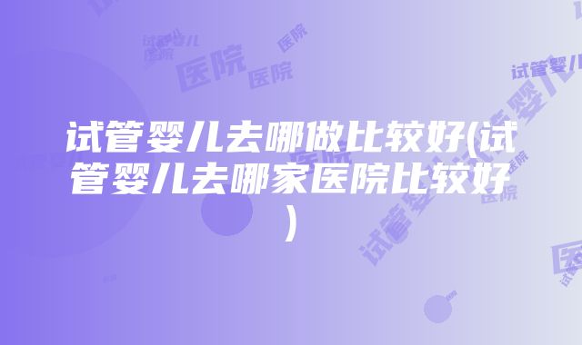 试管婴儿去哪做比较好(试管婴儿去哪家医院比较好)