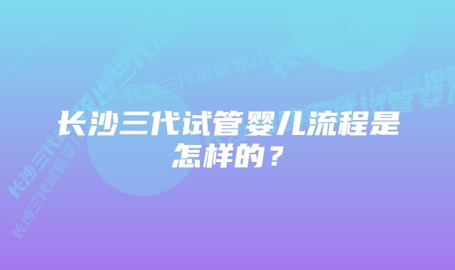 长沙三代试管婴儿流程是怎样的？