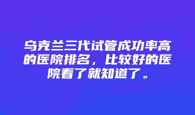 乌克兰三代试管成功率高的医院排名，比较好的医院看了就知道了。