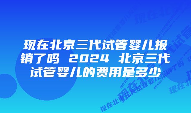 现在北京三代试管婴儿报销了吗 2024 北京三代试管婴儿的费用是多少