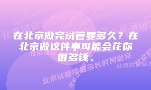 在北京做完试管要多久？在北京做这件事可能会花你很多钱。