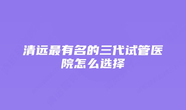 清远最有名的三代试管医院怎么选择