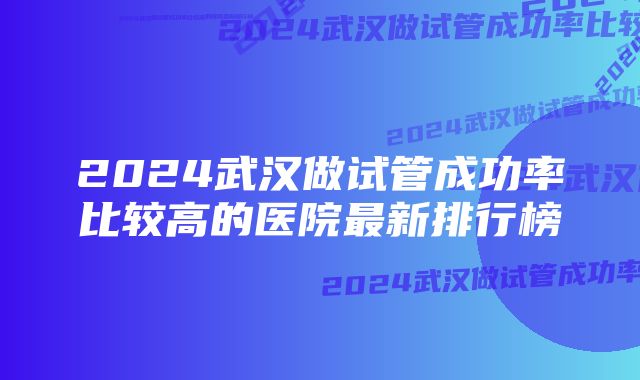 2024武汉做试管成功率比较高的医院最新排行榜