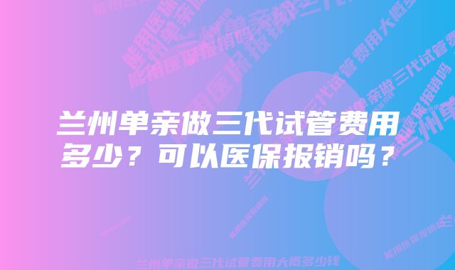 兰州单亲做三代试管费用多少？可以医保报销吗？