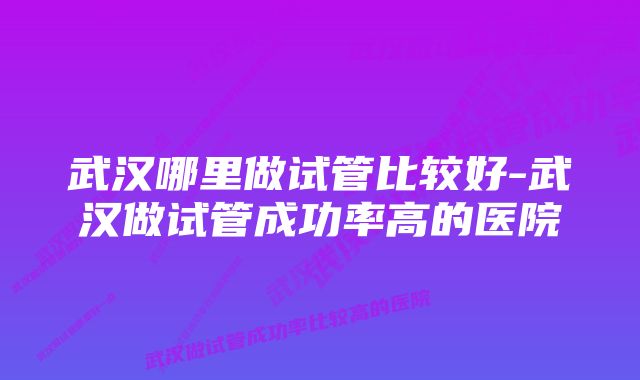 武汉哪里做试管比较好-武汉做试管成功率高的医院