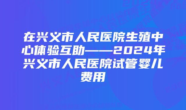 在兴义市人民医院生殖中心体验互助——2024年兴义市人民医院试管婴儿费用