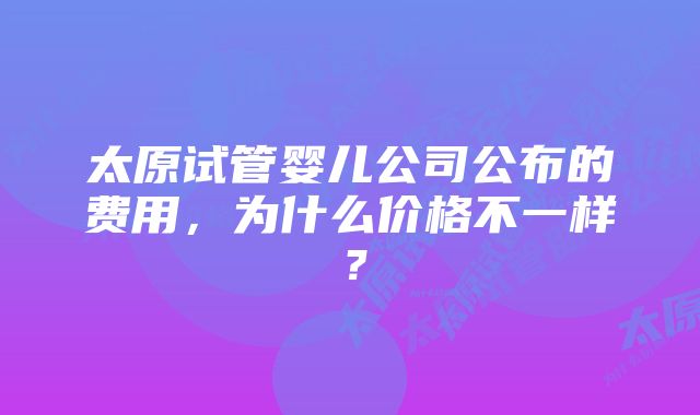 太原试管婴儿公司公布的费用，为什么价格不一样？