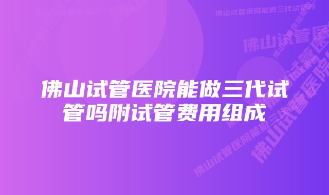 佛山试管医院能做三代试管吗附试管费用组成