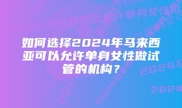 如何选择2024年马来西亚可以允许单身女性做试管的机构？