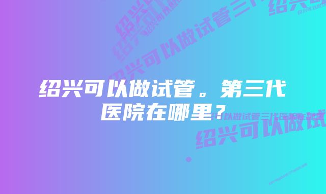 绍兴可以做试管。第三代医院在哪里？