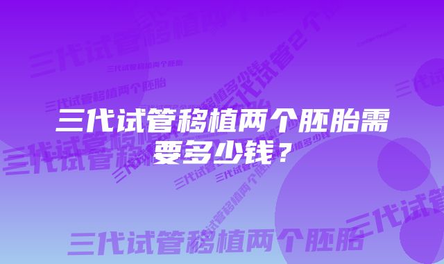 三代试管移植两个胚胎需要多少钱？