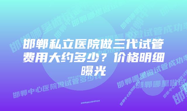 邯郸私立医院做三代试管费用大约多少？价格明细曝光