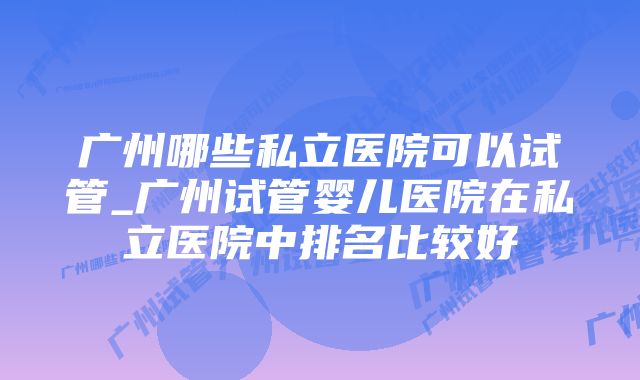 广州哪些私立医院可以试管_广州试管婴儿医院在私立医院中排名比较好