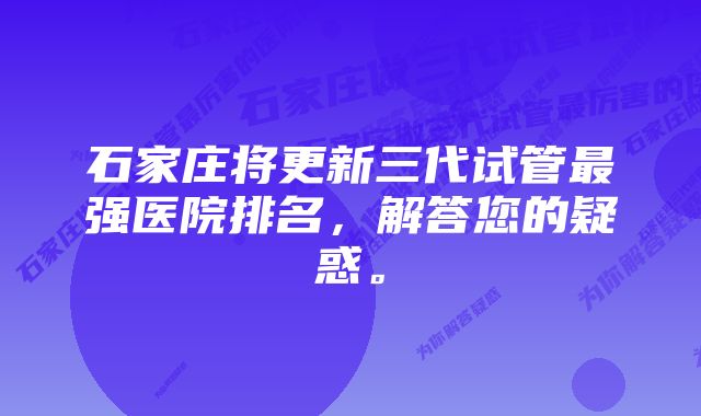 石家庄将更新三代试管最强医院排名，解答您的疑惑。