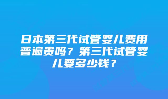 日本第三代试管婴儿费用普遍贵吗？第三代试管婴儿要多少钱？