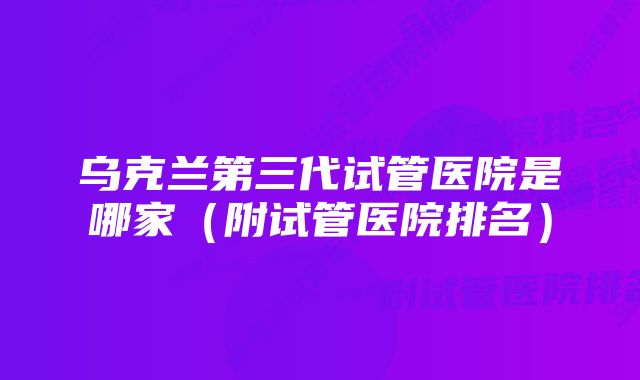 乌克兰第三代试管医院是哪家（附试管医院排名）