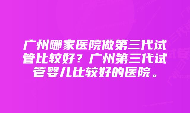 广州哪家医院做第三代试管比较好？广州第三代试管婴儿比较好的医院。