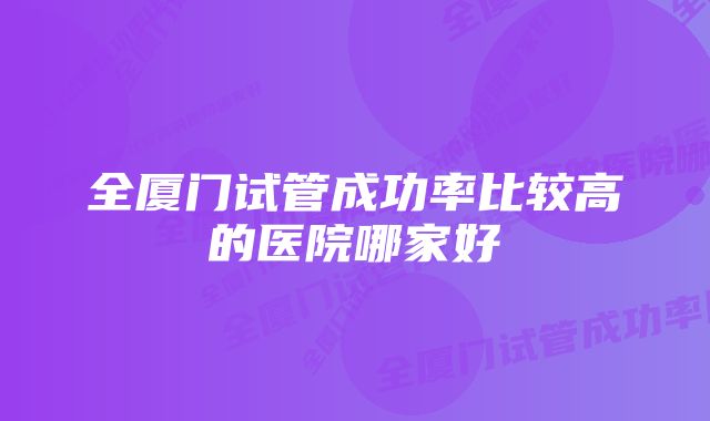 全厦门试管成功率比较高的医院哪家好