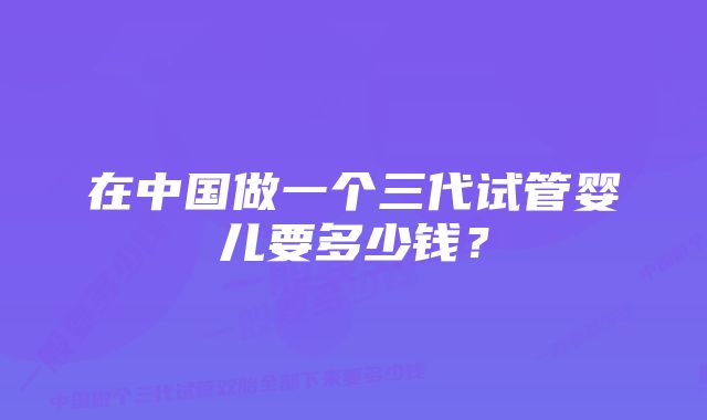 在中国做一个三代试管婴儿要多少钱？