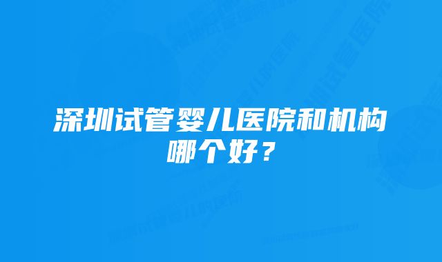 深圳试管婴儿医院和机构哪个好？