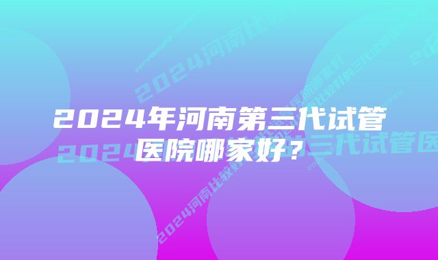 2024年河南第三代试管医院哪家好？