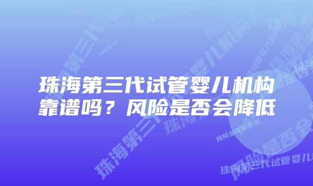 珠海第三代试管婴儿机构靠谱吗？风险是否会降低