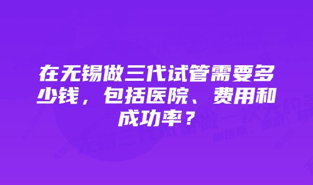 在无锡做三代试管需要多少钱，包括医院、费用和成功率？