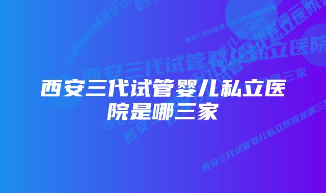 西安三代试管婴儿私立医院是哪三家