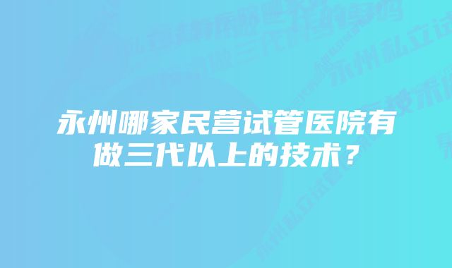 永州哪家民营试管医院有做三代以上的技术？