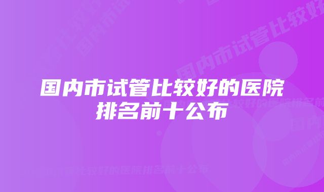 国内市试管比较好的医院排名前十公布