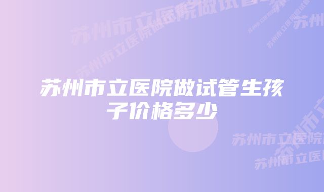 苏州市立医院做试管生孩子价格多少