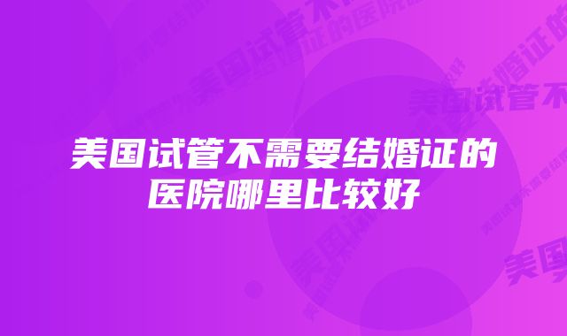 美国试管不需要结婚证的医院哪里比较好