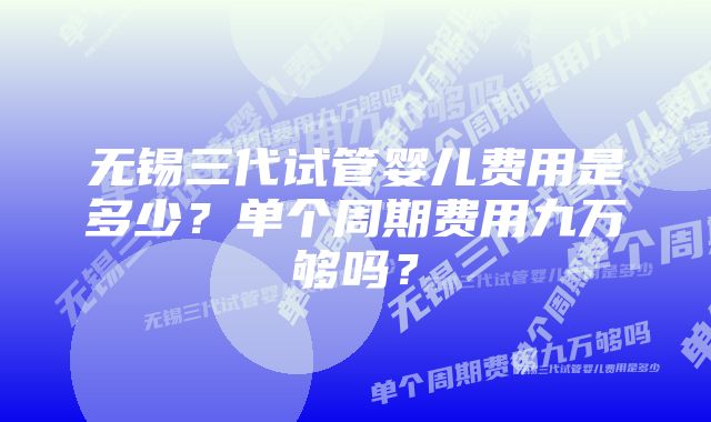 无锡三代试管婴儿费用是多少？单个周期费用九万够吗？