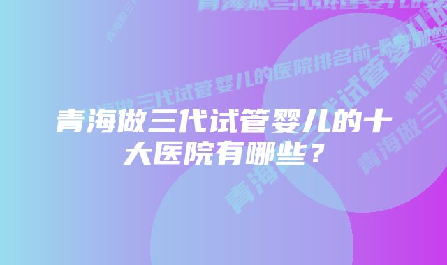 青海做三代试管婴儿的十大医院有哪些？