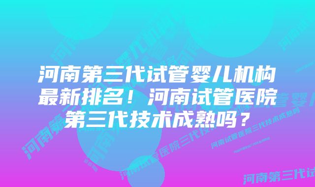 河南第三代试管婴儿机构最新排名！河南试管医院第三代技术成熟吗？