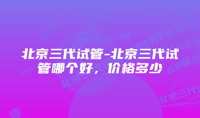 北京三代试管-北京三代试管哪个好，价格多少