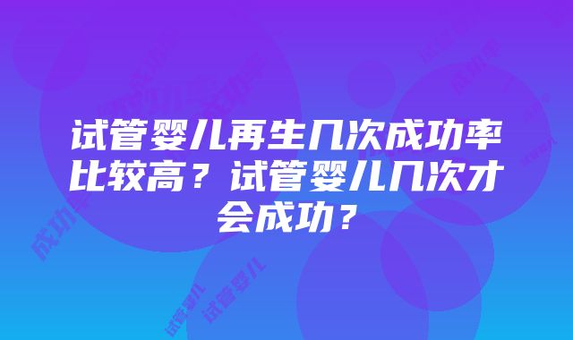 试管婴儿再生几次成功率比较高？试管婴儿几次才会成功？