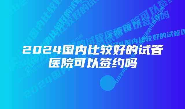 2024国内比较好的试管医院可以签约吗