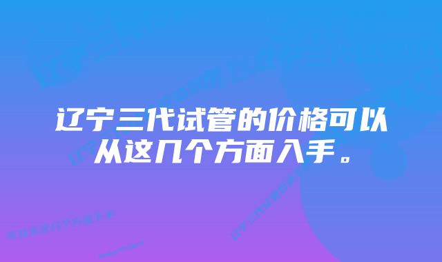 辽宁三代试管的价格可以从这几个方面入手。