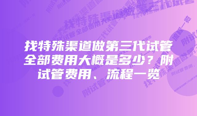 找特殊渠道做第三代试管全部费用大概是多少？附试管费用、流程一览