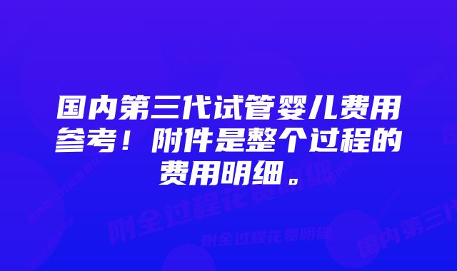 国内第三代试管婴儿费用参考！附件是整个过程的费用明细。